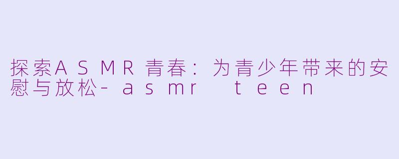 探索ASMR青春：为青少年带来的安慰与放松-asmr teen