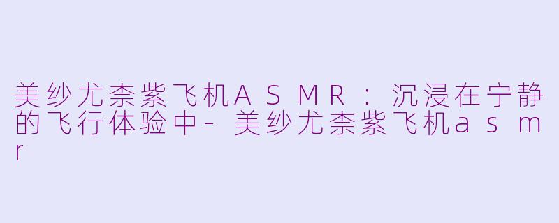 美纱尤柰紫飞机ASMR：沉浸在宁静的飞行体验中-美纱尤柰紫飞机asmr