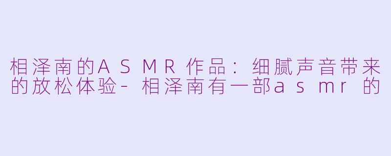 相泽南的ASMR作品：细腻声音带来的放松体验-相泽南有一部asmr的