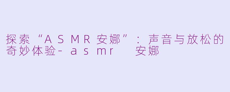 探索“ASMR安娜”：声音与放松的奇妙体验-asmr 安娜
