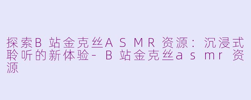 探索B站金克丝ASMR资源：沉浸式聆听的新体验-B站金克丝asmr资源