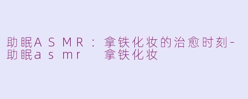 助眠ASMR：拿铁化妆的治愈时刻-助眠asmr 拿铁化妆