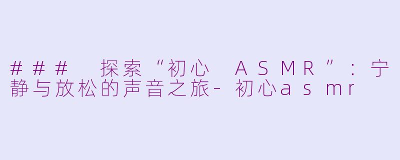 ### 探索“初心 ASMR”：宁静与放松的声音之旅-初心asmr
