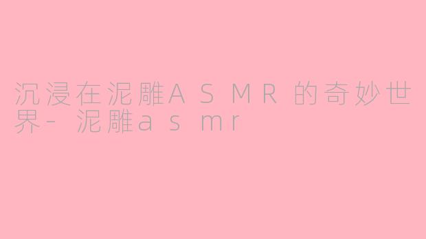 沉浸在泥雕ASMR的奇妙世界-泥雕asmr
