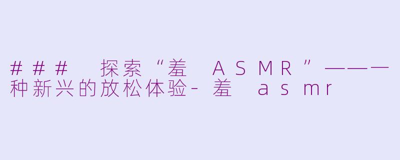 ### 探索“羞 ASMR”——一种新兴的放松体验-羞 asmr