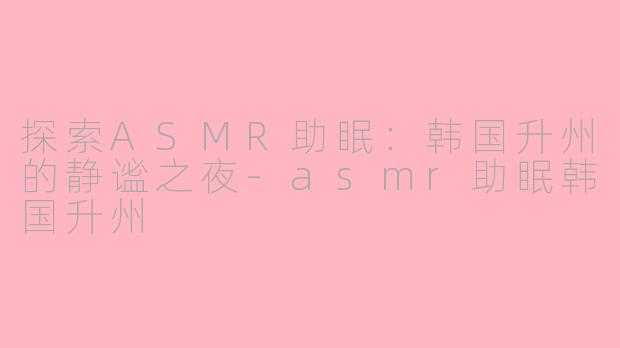 探索ASMR助眠：韩国升州的静谧之夜-asmr助眠韩国升州