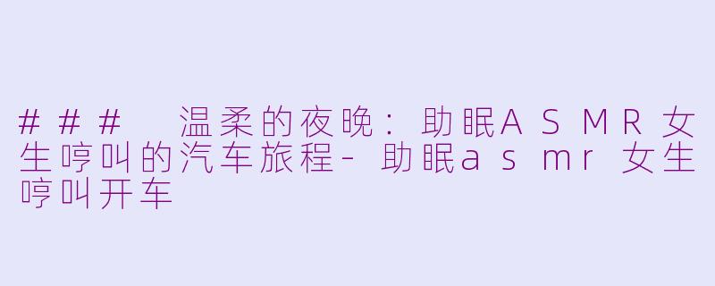 ### 温柔的夜晚：助眠ASMR女生哼叫的汽车旅程-助眠asmr女生哼叫开车
