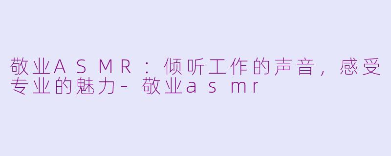 敬业ASMR：倾听工作的声音，感受专业的魅力-敬业asmr