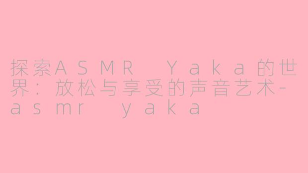 探索ASMR Yaka的世界：放松与享受的声音艺术-asmr yaka
