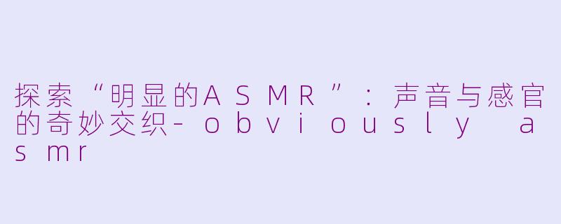 探索“明显的ASMR”：声音与感官的奇妙交织-obviously asmr