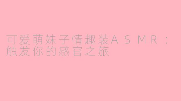 可爱萌妹子情趣装ASMR：触发你的感官之旅