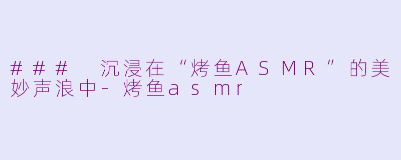 ### 沉浸在“烤鱼ASMR”的美妙声浪中-烤鱼asmr
