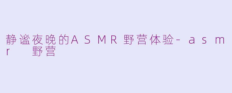 静谧夜晚的ASMR野营体验-asmr 野营