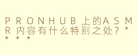 PRONHUB上的ASMR内容有什么特别之处？****
