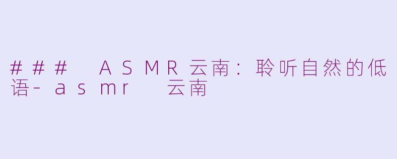 ### ASMR云南：聆听自然的低语-asmr 云南