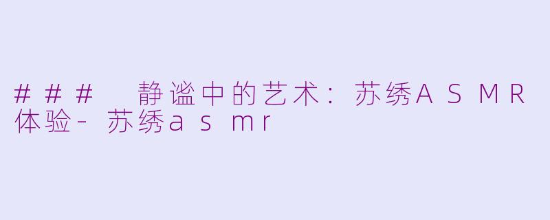 ### 静谧中的艺术：苏绣ASMR体验-苏绣asmr