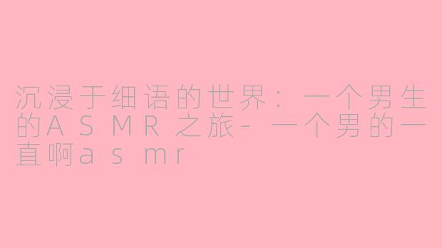 沉浸于细语的世界：一个男生的ASMR之旅-一个男的一直啊asmr
