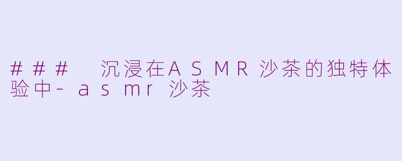 ### 沉浸在ASMR沙茶的独特体验中-asmr沙茶