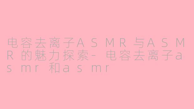 电容去离子ASMR与ASMR的魅力探索-电容去离子asmr和asmr