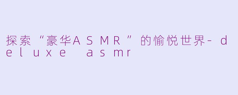 探索“豪华ASMR”的愉悦世界-deluxe asmr