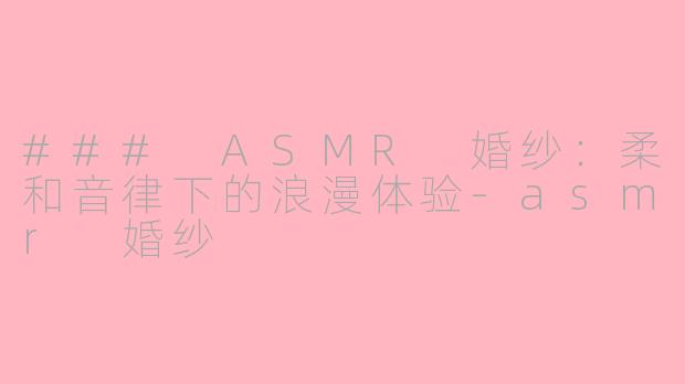 ### ASMR 婚纱：柔和音律下的浪漫体验-asmr 婚纱