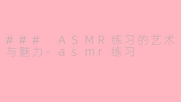 ### ASMR练习的艺术与魅力-asmr练习