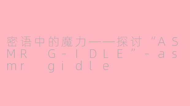 密语中的魔力——探讨“ASMR G-IDLE”-asmr gidle