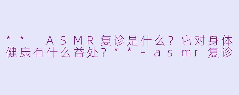 ** ASMR复诊是什么？它对身体健康有什么益处？**-asmr复诊