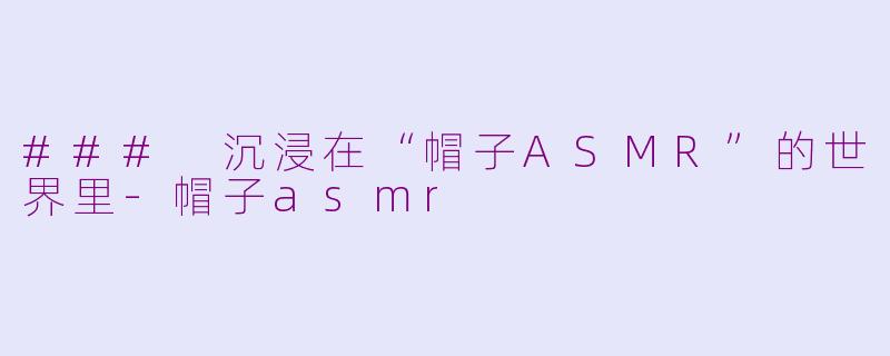 ### 沉浸在“帽子ASMR”的世界里-帽子asmr