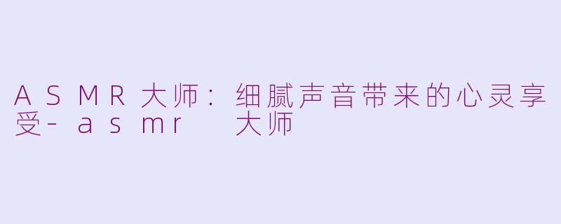 ASMR大师：细腻声音带来的心灵享受-asmr 大师