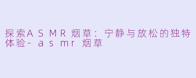 探索ASMR烟草：宁静与放松的独特体验-asmr烟草