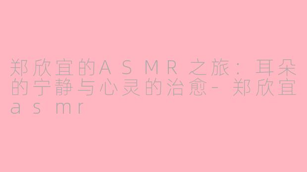 郑欣宜的ASMR之旅：耳朵的宁静与心灵的治愈-郑欣宜asmr