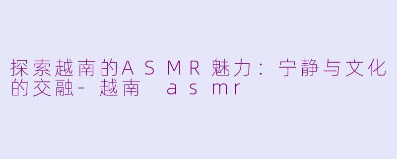 探索越南的ASMR魅力：宁静与文化的交融-越南 asmr