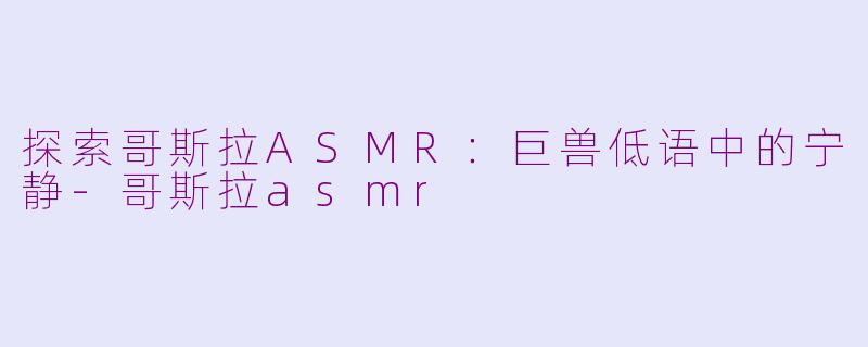 探索哥斯拉ASMR：巨兽低语中的宁静-哥斯拉asmr