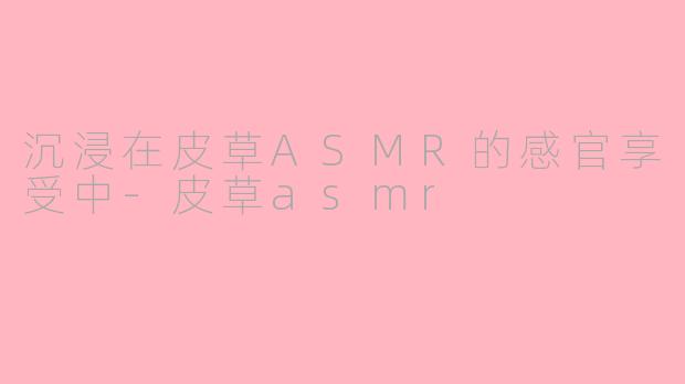 沉浸在皮草ASMR的感官享受中-皮草asmr