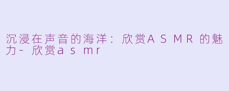 沉浸在声音的海洋：欣赏ASMR的魅力-欣赏asmr
