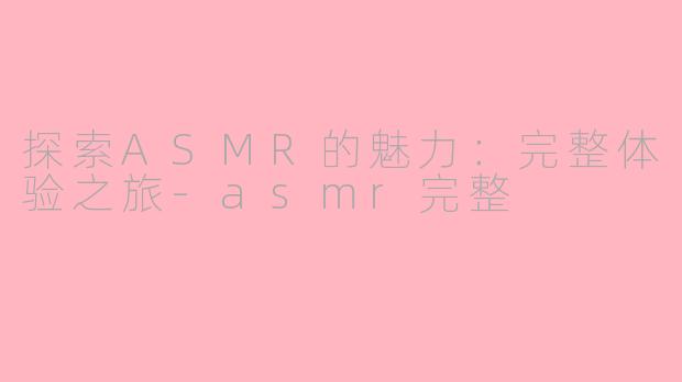 探索ASMR的魅力：完整体验之旅-asmr完整