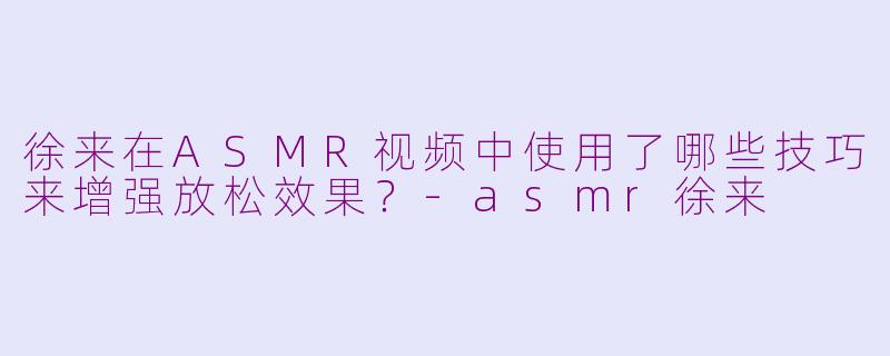 徐来在ASMR视频中使用了哪些技巧来增强放松效果？