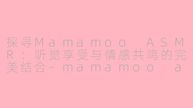 探寻Mamamoo ASMR：听觉享受与情感共鸣的完美结合-mamamoo asmr