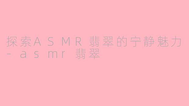 探索ASMR翡翠的宁静魅力-asmr翡翠