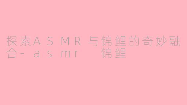 探索ASMR与锦鲤的奇妙融合-asmr 锦鲤