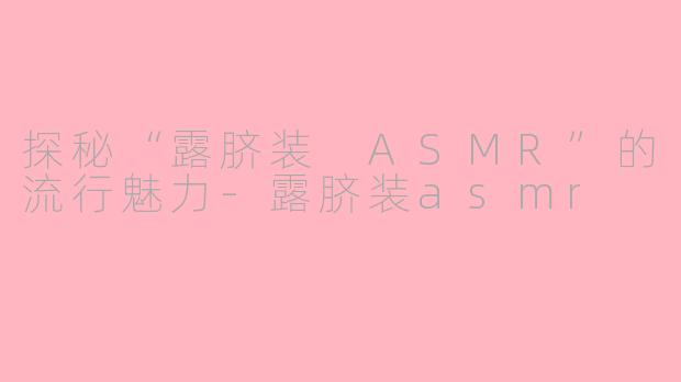 探秘“露脐装 ASMR”的流行魅力-露脐装asmr