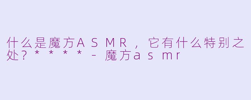什么是魔方ASMR，它有什么特别之处？****-魔方asmr