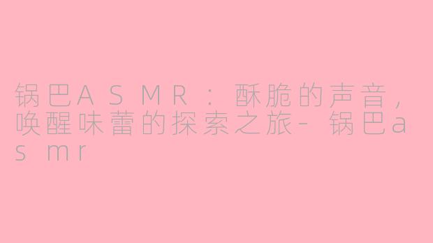 锅巴ASMR：酥脆的声音，唤醒味蕾的探索之旅-锅巴asmr