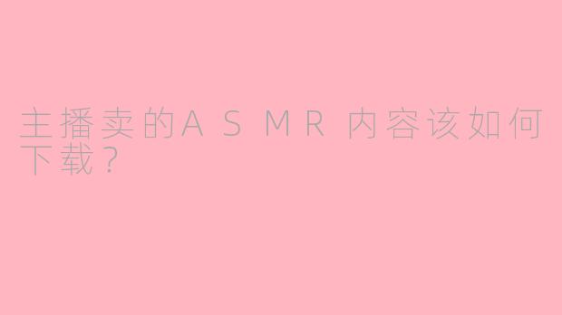 主播卖的ASMR内容该如何下载？