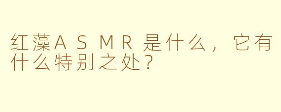 红藻ASMR是什么，它有什么特别之处？