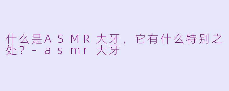 什么是ASMR大牙，它有什么特别之处？-asmr大牙