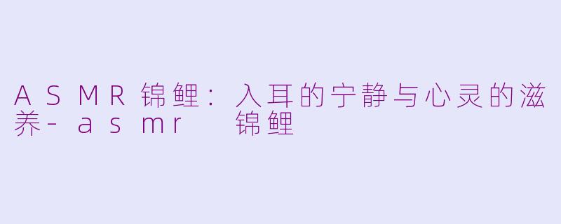ASMR锦鲤：入耳的宁静与心灵的滋养-asmr 锦鲤