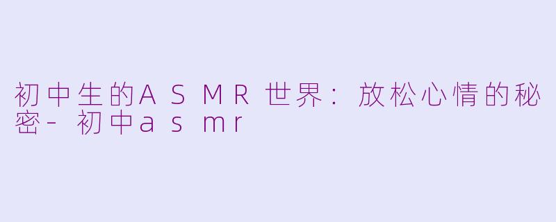 初中生的ASMR世界：放松心情的秘密-初中asmr