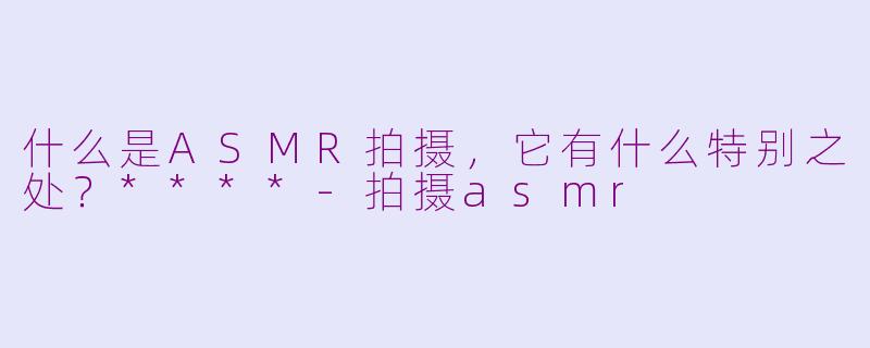 什么是ASMR拍摄，它有什么特别之处？****-拍摄asmr